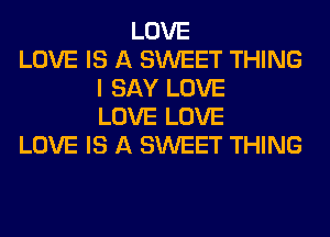 LOVE
LOVE IS A SWEET THING
I SAY LOVE
LOVE LOVE
LOVE IS A SWEET THING