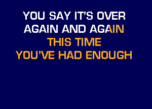 YOU SAY IT'S OVER
AGAIN AND AGAIN
THIS TIME

YOU'VE HAD ENOUGH