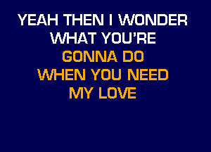 YEAH THEN I WONDER
WHAT YOU'RE
GONNA DO
WHEN YOU NEED
MY LOVE