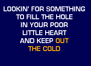 LOOKIN' FOR SOMETHING
TO FILL THE HOLE
IN YOUR POOR
LITI'LE HEART
AND KEEP OUT
THE COLD