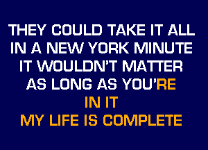THEY COULD TAKE IT ALL
IN A NEW YORK MINUTE
IT WOULDN'T MATTER
AS LONG AS YOU'RE
IN IT
MY LIFE IS COMPLETE