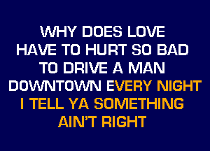 WHY DOES LOVE
HAVE TO HURT SO BAD

TO DRIVE A MAN
DOWNTOWN EVERY NIGHT

I TELL YA SOMETHING
AIN'T RIGHT