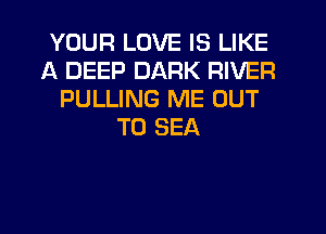 YOUR LOVE IS LIKE
A DEEP DARK RIVER
PULLING ME OUT
TO SEA