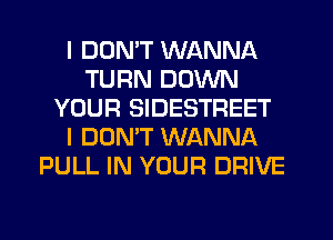 I DON'T WANNA
TURN DOWN
YOUR SIDESTREET
I DONW WANNA
PULL IN YOUR DRIVE