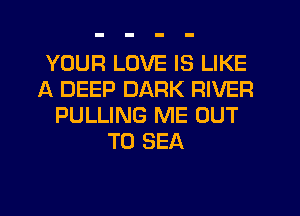 YOUR LOVE IS LIKE
A DEEP DARK RIVER
PULLING ME OUT
TO SEA