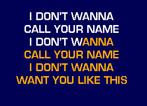 I DON'T WANNA
CALL YOUR NAME
I DON'T WANNA
CALL YOUR NAME
I DON'T WANNA
WANT YOU LIKE THIS