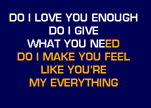 DO I LOVE YOU ENOUGH
DO I GIVE
INHAT YOU NEED
DO I MAKE YOU FEEL
LIKE YOU'RE
MY EVERYTHING