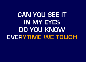 CAN YOU SEE IT
IN MY EYES
DO YOU KNOW
EVERYTIME WE TOUCH