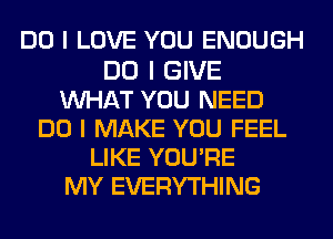 DO I LOVE YOU ENOUGH

DO I GIVE
INHAT YOU NEED
DO I MAKE YOU FEEL
LIKE YOU'RE
MY EVERYTHING