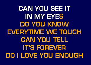 CAN YOU SEE IT
IN MY EYES
DO YOU KNOW
EVERYTIME WE TOUCH
CAN YOU TELL
ITS FOREVER
DO I LOVE YOU ENOUGH
