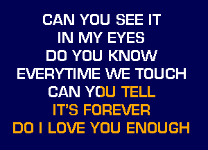 CAN YOU SEE IT
IN MY EYES
DO YOU KNOW
EVERYTIME WE TOUCH
CAN YOU TELL
ITS FOREVER
DO I LOVE YOU ENOUGH