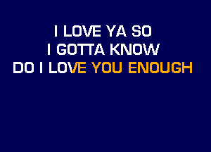 I LOVE YA SO
I GOTTA KNOW
DO I LOVE YOU ENOUGH