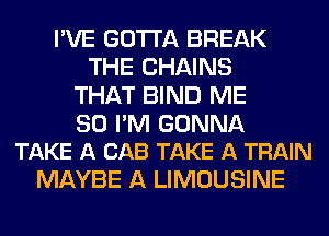 I'VE GOTTA BREAK
THE CHAINS
THAT BIND ME

SO I'M GONNA
TAKE A CAB TAKE A TRAIN

MAYBE A LIMOUSINE