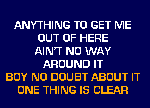 ANYTHING TO GET ME
OUT OF HERE
AIN'T NO WAY
AROUND IT
BOY N0 DOUBT ABOUT IT
ONE THING IS CLEAR