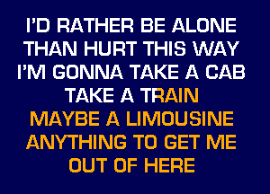 I'D RATHER BE ALONE
THAN HURT THIS WAY
I'M GONNA TAKE A CAB

TAKE A TRAIN

MAYBE A LIMOUSINE

ANYTHING TO GET ME
OUT OF HERE