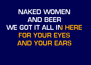 NAKED WOMEN
AND BEER
WE GOT IT ALL IN HERE
FOR YOUR EYES
AND YOUR EARS