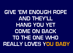 GIVE 'EM ENOUGH ROPE
AND THEY'LL
HANG YOU YET
COME ON BACK
TO THE ONE WHO
REALLY LOVES YOU BABY