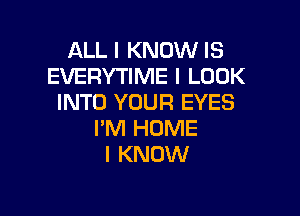 ALL I KNOW IS
EVERYTIME I LOOK
INTO YOUR EYES

I'M HOME
I KNOW