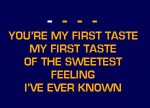 YOU'RE MY FIRST TASTE
MY FIRST TASTE
OF THE SWEETEST
FEELING
I'VE EVER KNOWN