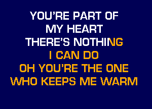 YOU'RE PART OF
MY HEART
THERE'S NOTHING
I CAN DO
0H YOU'RE THE ONE
WHO KEEPS ME WARM