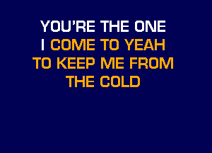 YOU'RE THE ONE
I COME TO YEAH
TO KEEP ME FROM
THE COLD