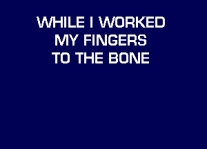 WHILE I WORKED
MY FINGERS
TO THE BONE