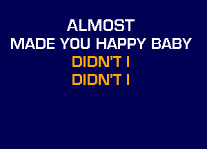 ALMOST
MADE YOU HAPPY BABY
DIDN'T I

DIDN'T l