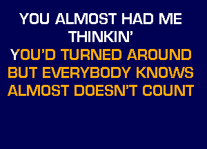 YOU ALMOST HAD ME
THINKIM
YOU'D TURNED AROUND
BUT EVERYBODY KNOWS
ALMOST DOESN'T COUNT