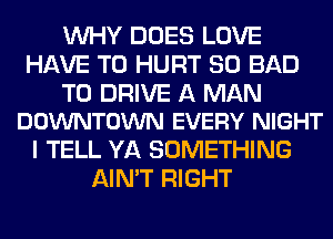 WHY DOES LOVE
HAVE TO HURT SO BAD

TO DRIVE A MAN
DOWNTOWN EVERY NIGHT

I TELL YA SOMETHING
AIN'T RIGHT