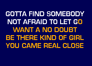 GOTTA FIND SOMEBODY
NOT AFRAID TO LET GO
WANT A ND DOUBT
BE THERE KIND OF GIRL
YOU CAME REAL CLOSE