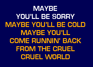 MAYBE
YOU'LL BE SORRY
MAYBE YOU'LL BE COLD
MAYBE YOU'LL
COME RUNNIN' BACK
FROM THE CRUEL
CRUEL WORLD