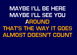 MAYBE I'LL BE HERE
MAYBE I'LL SEE YOU
AROUND
THAT'S THE WAY IT GOES
ALMOST DOESN'T COUNT