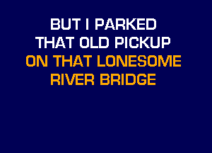 BUT I PARKED
THAT OLD PICKUP
ON THAT LONESOME
RIVER BRIDGE