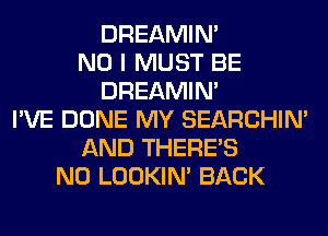 DREAMIN'
NO I MUST BE
DREAMIN'
I'VE DONE MY SEARCHIN'
AND THERE'S
N0 LOOKIN' BACK