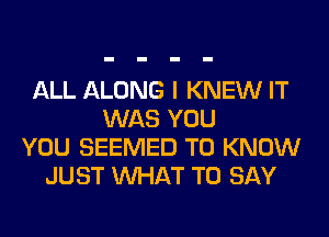 ALL ALONG I KNEW IT
WAS YOU
YOU SEEMED TO KNOW
JUST WHAT TO SAY