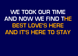 WE TOOK OUR TIME
AND NOW WE FIND THE
BEST LOVE'S HERE
AND ITS HERE TO STAY