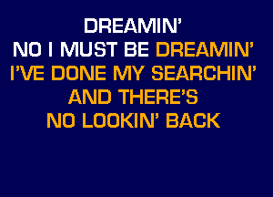 DREAMIN'

NO I MUST BE DREAMIN'
I'VE DONE MY SEARCHIN'
AND THERE'S
N0 LOOKIN' BACK