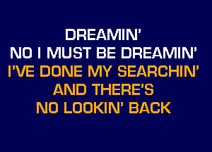 DREAMIN'

NO I MUST BE DREAMIN'
I'VE DONE MY SEARCHIN'
AND THERE'S
N0 LOOKIN' BACK