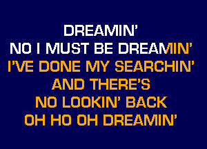 DREAMIN'

NO I MUST BE DREAMIN'
I'VE DONE MY SEARCHIN'
AND THERE'S
N0 LOOKIN' BACK
OH HO OH DREAMIN'