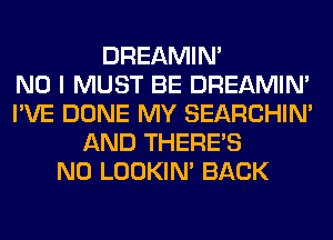 DREAMIN'

NO I MUST BE DREAMIN'
I'VE DONE MY SEARCHIN'
AND THERE'S
N0 LOOKIN' BACK