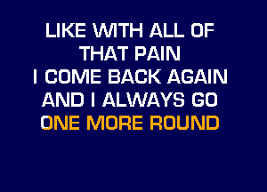 LIKE WITH ALL OF
THAT PAIN
I COME BACK AGAIN
AND I ALWAYS GO
ONE MORE ROUND