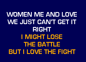 WOMEN ME AND LOVE
WE JUST CAN'T GET IT
RIGHT
I MIGHT LOSE
THE BATTLE
BUT I LOVE THE FIGHT