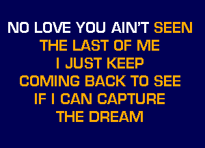 N0 LOVE YOU AIN'T SEEN
THE LAST OF ME
I JUST KEEP
COMING BACK TO SEE
IF I CAN CAPTURE
THE DREAM