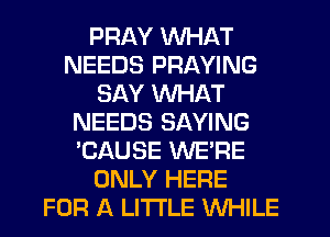 PRAY WHAT
NEEDS PRAYING
SAY WHAT
NEEDS SAYING
'CAUSE WE'RE
ONLY HERE
FOR A LITTLE WHILE