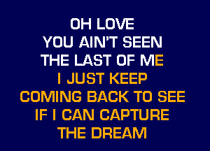 0H LOVE
YOU AIN'T SEEN
THE LAST OF ME
I JUST KEEP
COMING BACK TO SEE
IF I CAN CAPTURE
THE DREAM