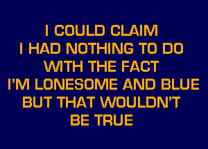 I COULD CLAIM
I HAD NOTHING TO DO
WITH THE FACT
I'M LONESOME AND BLUE
BUT THAT WOULDN'T
BE TRUE