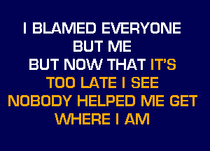 I BLAMED EVERYONE
BUT ME
BUT NOW THAT ITIS
TOO LATE I SEE
NOBODY HELPED ME GET
INHERE I AM