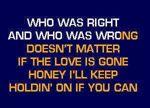 WHO WAS RIGHT
AND WHO WAS WRONG
DOESN'T MATTER
IF THE LOVE IS GONE
HONEY I'LL KEEP
HOLDIN' 0N IF YOU CAN