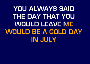 YOU ALWAYS SAID
THE DAY THAT YOU
WOULD LEAVE ME
WOULD BE A COLD DAY
IN JULY