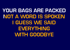 YOUR BAGS ARE PACKED
NOT A WORD IS SPOKEN
I GUESS WE SAID
EVERYTHING
WITH GOODBYE